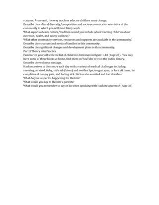 statuses. As a result, the way teachers educate children must change.
Describe the cultural diversity/composition and socio-economic characteristics of the
community in which you will most likely work.
What aspects of each culture/tradition would you include when teaching children about
nutrition, health, and safety wellness?
What other community services, resources and supports are available in this community?
Describe the structure and needs of families in this community.
Describe the significant changes and development plans in this community.
Part 3 Theory into Practice
Familiarize yourself with the list of children’s literature in figure 1-10 (Page 28). You may
have some of these books at home, find them on YouTube or visit the public library.
Describe the wellness message.
Hashim arrives to the centre each day with a variety of medical challenges including
sneezing, a raised, itchy, red rash (hives) and swollen lips, tongue, eyes, or face. At times, he
complains of tummy pain, and feeling sick. He has also vomited and had diarrhea.
What do you suspect is happening for Hashim?
What would you say to Hashim’s parents?
What would you remember to say or do when speaking with Hashim’s parents? (Page 38)
 
