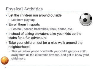 Physical Activities
   Let the children run around outside
       Let them play tag
   Enroll them in sports
       Football, soccer, basketball, track, dance, etc.
   Instead of taking elevators take your kids up the
    stairs for a fun adventure
   Take your children out for a nice walk around the
    neighborhood.
       This will allow you to bond with your child, get your child
        away from all the electronic devices, and get to know your
        child more.
 