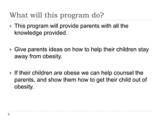 What will this program do?
   This program will provide parents with all the
    knowledge provided.

   Give parents ideas on how to help their children stay
    away from obesity.

   If their children are obese we can help counsel the
    parents, and show them how to get their child out of
    obesity.
 