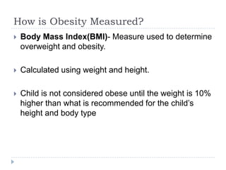 How is Obesity Measured?
   Body Mass Index(BMI)- Measure used to determine
    overweight and obesity.

   Calculated using weight and height.

   Child is not considered obese until the weight is 10%
    higher than what is recommended for the child’s
    height and body type
 