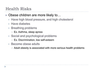 Health Risks
   Obese children are more likely to…
       Have high blood pressure, and high cholesterol
       Have diabetes
       Breathing problems
           Ex. Asthma, sleep apnea
       Social and psychological problems
           Ex. Discrimination, low self-esteem
       Become obese adults
           Adult obesity is associated with more serious health problems
 