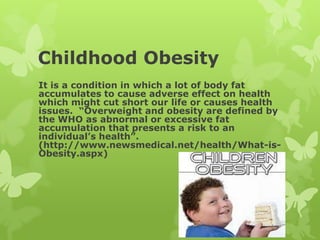 Childhood Obesity
It is a condition in which a lot of body fat
accumulates to cause adverse effect on health
which might cut short our life or causes health
issues. “Overweight and obesity are defined by
the WHO as abnormal or excessive fat
accumulation that presents a risk to an
individual’s health”.
(http://www.newsmedical.net/health/What-is-
Obesity.aspx)
 