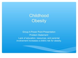Childhood 
Obesity 
Group A Power Point Presentation 
Problem Statement: 
Lack of education, resources, and parental 
involvement increases a child’s risk for obesity. 
 