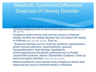 Metabolic Syndrome/Differential 
Diagnosis of Obesity Disorder 
* Causes of childhood obesity can be separated into 
“genetic/endogenous and environmental/exogenous factors” (Kiess, et al, 
2001, pg. 576). 
* Exogenous factors are the most common causes of childhood 
obesity, but there are multiple disorders that can present with obesity 
in childhood (Kiess, et al, 2001, pg. 576). Such as… 
* “Endocrine disorders such as: Cushing’s syndrome, hypothyroidism, 
growth hormone deficiency, hyperinsulinemia, (pseudo) 
hypoparathyroidism, brain damage, hypothalamic 
tumor/surgery/trauma and genetic syndromes such as Prader- 
Labhard-Willi syndrome, Alstrom, Bardet-Biedl, Carpenter, Cohen as 
well as monogenic disorders” (Kiess, et al, 2001, pg. 577). 
* Medical practitioners must consider these endogenous factors when 
diagnosing the cause of childhood obesity in individuals. 
 