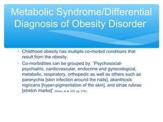 Metabolic Syndrome/Differential 
Diagnosis of Obesity Disorder 
* Childhood obesity has multiple co-morbid conditions that 
result from the obesity. 
* Co-morbidities can be grouped by: “Psychosocial-psychiatric, 
cardiovascular, endocrine and gynecological, 
metabolic, respiratory, orthopedic as well as others such as 
paronychia [skin infection around the nails], akanthosis 
nigricans [hyper-pigmentation of the skin], and striae rubrae 
[stretch marks]” (Kiess, et al, 200, pg. 578). 
 