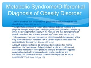 Metabolic Syndrome/Differential 
Diagnosis of Obesity Disorder 
* There is evidence that links maternal gestational diabetes and childhood 
obesity (Vohr & Boney, 2007, pg. 149). 
* “Prenatal factors, including maternal gestational diabetes mellitus, pre-pregnancy 
weight, weight gain during pregnancy and glycemia in pregnancy 
affect the development of obesity in the neonate and that derangements of 
growth persists at four to seven years of age” (Vohr & Boney, 2007, pg. 149). 
* “Intrauterine environment represents a critical period of development which 
may place the fetus at increased risk of developing type 2 diabetes and 
cardiovascular disease” (Vohr & Boney, 2007, pg 154). 
* Although exogenous factors do contribute to obesity and co-morbid 
conditions, the “prevalence of obesity in both adults and children and 
associated disorders of blood pressure and lipid metabolism suggest a 
perpetuating cycle of increasing obesity, insulin resistance and 
cardiovascular disease which has ominous consequences for future 
generations” (Vohr & Boney, 2007, pg. 155). 
 