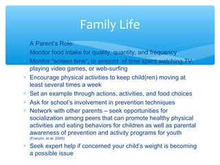 Family Life 
* A Parent’s Role: 
* Monitor food intake for quality, quantity, and frequency 
* Monitor “screen time”, or amount of time spent watching TV, 
playing video games, or web-surfing 
* Encourage physical activities to keep child(ren) moving at 
least several times a week 
* Set an example through actions, activities, and food choices 
* Ask for school’s involvement in prevention techniques 
* Network with other parents – seek opportunities for 
socialization among peers that can promote healthy physical 
activities and eating behaviors for children as well as parental 
awareness of prevention and activity programs for youth 
(Franzini, et al, 2009) 
* Seek expert help if concerned your child’s weight is becoming 
a possible issue 
 