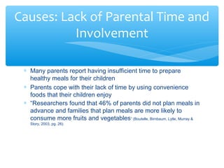 Causes: Lack of Parental Time and 
* Many parents report having insufficient time to prepare 
healthy meals for their children 
* Parents cope with their lack of time by using convenience 
foods that their children enjoy 
* “Researchers found that 46% of parents did not plan meals in 
advance and families that plan meals are more likely to 
consume more fruits and vegetables” (Boutelle, Birnbaum, Lytle, Murray & 
Story, 2003, pg. 26). 
Involvement 
 