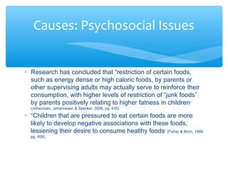 Causes: Psychosocial Issues 
* Research has concluded that “restriction of certain foods, 
such as energy dense or high caloric foods, by parents or 
other supervising adults may actually serve to reinforce their 
consumption, with higher levels of restriction of “junk foods” 
by parents positively relating to higher fatness in children” 
(Johannsen, Johannesen & Specker, 2006, pg. 435). 
* “Children that are pressured to eat certain foods are more 
likely to develop negative associations with these foods, 
lessening their desire to consume healthy foods” (Fisher & Birch, 1999, 
pg. 409). 
 