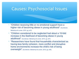 Causes: Psychosocial Issues 
* “Children receiving little or no emotional support have a 
higher risk of becoming obese in young adulthood” (Gundersen, 
Mahatmya & Loman, 2010, pg. e57). 
* “Children considered to be neglected had about a 10-fold 
increase in the likelihood of becoming obese in young 
adulthood” (Gundersen, Mahatmya & Loman, 2010, pg. e57). 
* “Researchers have found that households characterized as 
having less family cohesion, more conflict and disruptive 
home environments increase the child’s risk of being 
overweight” (Gundersen, Mahatmya & Loman, 2010, pg. e56). 
 