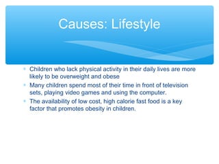 Causes: Lifestyle 
* Children who lack physical activity in their daily lives are more 
likely to be overweight and obese 
* Many children spend most of their time in front of television 
sets, playing video games and using the computer. 
* The availability of low cost, high calorie fast food is a key 
factor that promotes obesity in children. 
 