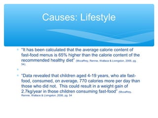 Causes: Lifestyle 
* “It has been calculated that the average calorie content of 
fast-food menus is 65% higher than the calorie content of the 
recommended healthy diet” (Mccaffrey, Rennie, Wallace & Livingston, 2006, pg. 
54). 
* 
* “Data revealed that children aged 4-19 years, who ate fast-food, 
consumed, on average, 770 calories more per day than 
those who did not. This could result in a weight gain of 
2.7kg/year in those children consuming fast-food” (Mccaffrey, 
Rennie, Wallace & Livingston, 2006, pg. 54 
 