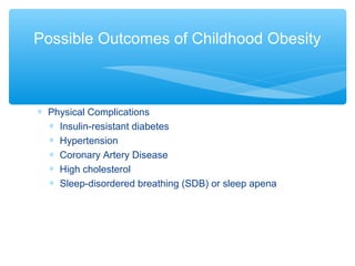 Possible Outcomes of Childhood Obesity 
* Physical Complications 
* Insulin-resistant diabetes 
* Hypertension 
* Coronary Artery Disease 
* High cholesterol 
* Sleep-disordered breathing (SDB) or sleep apena 
 