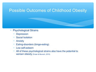 Possible Outcomes of Childhood Obesity 
* Psychological Strains 
* Depression 
* Social Isolation 
* Anxiety 
* Eating-disorders (binge-eating) 
* Low self-esteem 
* All of these psychological strains also have the potential to 
worsen obesity (Puder & Munsch, 2010) 
 