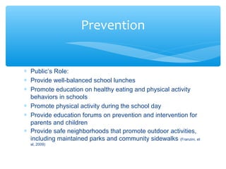 * Public’s Role: 
* Provide well-balanced school lunches 
* Promote education on healthy eating and physical activity 
behaviors in schools 
* Promote physical activity during the school day 
* Provide education forums on prevention and intervention for 
parents and children 
* Provide safe neighborhoods that promote outdoor activities, 
including maintained parks and community sidewalks (Franzini, et 
al, 2009) 
Prevention 
 