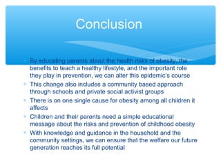 Conclusion 
* By educating parents about the health risks of obesity, the 
benefits to teach a healthy lifestyle, and the important role 
they play in prevention, we can alter this epidemic’s course 
* This change also includes a community based approach 
through schools and private social activist groups 
* There is on one single cause for obesity among all children it 
affects 
* Children and their parents need a simple educational 
message about the risks and prevention of childhood obesity 
* With knowledge and guidance in the household and the 
community settings, we can ensure that the welfare our future 
generation reaches its full potential 
 