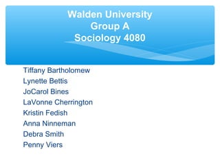 Walden University 
Group A 
Sociology 4080 
Tiffany Bartholomew 
Lynette Bettis 
JoCarol Bines 
LaVonne Cherrington 
Kristin Fedish 
Anna Ninneman 
Debra Smith 
Penny Viers 
 