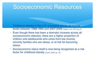 Socioeconomic Resources 
* Childhood obesity in the U.S. increased across all income 
levels between 1988-1994 and 2007-2008 (Ogden, et al, 2010, pg. 4). 
* Even though there has been a dramatic increase across all 
socioeconomic statuses, there are a higher proportion of 
children and adolescents who come from low income, 
minority families who are obese, or at risk for becoming 
obese. 
* Socioeconomic status itself is now being recognized as a risk 
factor for childhood obesity (Austin, 2006, pg. 16). 
 