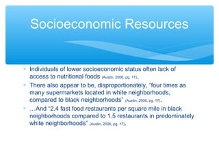 Socioeconomic Resources 
* Individuals of lower socioeconomic status often lack of 
access to nutritional foods (Austin, 2006, pg. 17). 
* There also appear to be, disproportionately, “four times as 
many supermarkets located in white neighborhoods, 
compared to black neighborhoods” (Austin, 2006, pg. 17). 
* …And “2.4 fast food restaurants per square mile in black 
neighborhoods compared to 1.5 restaurants in predominately 
white neighborhoods” (Austin, 2006, pg. 17). 
 
