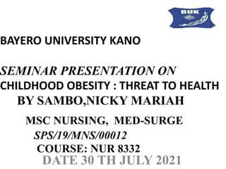 BAYERO UNIVERSITY KANO
SEMINAR PRESENTATION ON
CHILDHOOD OBESITY : THREAT TO HEALTH
BY SAMBO,NICKY MARIAH
MSC NURSING, MED-SURGE
SPS/19/MNS/00012
COURSE: NUR 8332
DATE 30 TH JULY 2021
 