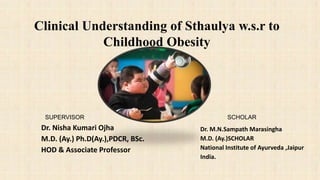 SUPERVISOR
Dr. Nisha Kumari Ojha
M.D. (Ay.) Ph.D(Ay.),PDCR, BSc.
HOD & Associate Professor
SCHOLAR
Dr. M.N.Sampath Marasingha
M.D. (Ay.)SCHOLAR
National Institute of Ayurveda ,Jaipur
India.
Clinical Understanding of Sthaulya w.s.r to
Childhood Obesity
 