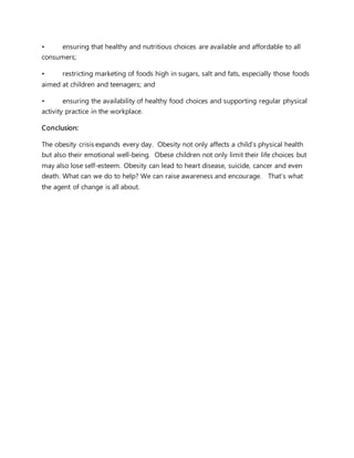 • ensuring that healthy and nutritious choices are available and affordable to all
consumers;
• restricting marketing of foods high in sugars, salt and fats, especially those foods
aimed at children and teenagers; and
• ensuring the availability of healthy food choices and supporting regular physical
activity practice in the workplace.
Conclusion:
The obesity crisis expands every day. Obesity not only affects a child’s physical health
but also their emotional well-being. Obese children not only limit their life choices but
may also lose self-esteem. Obesity can lead to heart disease, suicide, cancer and even
death. What can we do to help? We can raise awareness and encourage. That’s what
the agent of change is all about.
 