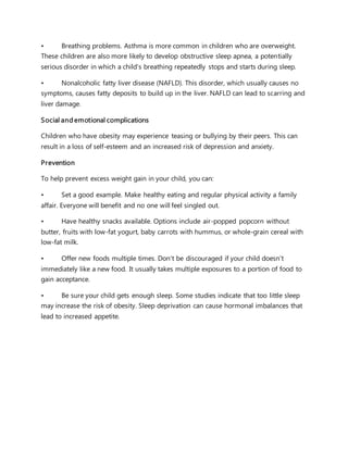 • Breathing problems. Asthma is more common in children who are overweight.
These children are also more likely to develop obstructive sleep apnea, a potentially
serious disorder in which a child's breathing repeatedly stops and starts during sleep.
• Nonalcoholic fatty liver disease (NAFLD). This disorder, which usually causes no
symptoms, causes fatty deposits to build up in the liver. NAFLD can lead to scarring and
liver damage.
Social and emotional complications
Children who have obesity may experience teasing or bullying by their peers. This can
result in a loss of self-esteem and an increased risk of depression and anxiety.
Prevention
To help prevent excess weight gain in your child, you can:
• Set a good example. Make healthy eating and regular physical activity a family
affair. Everyone will benefit and no one will feel singled out.
• Have healthy snacks available. Options include air-popped popcorn without
butter, fruits with low-fat yogurt, baby carrots with hummus, or whole-grain cereal with
low-fat milk.
• Offer new foods multiple times. Don't be discouraged if your child doesn't
immediately like a new food. It usually takes multiple exposures to a portion of food to
gain acceptance.
• Be sure your child gets enough sleep. Some studies indicate that too little sleep
may increase the risk of obesity. Sleep deprivation can cause hormonal imbalances that
lead to increased appetite.
 