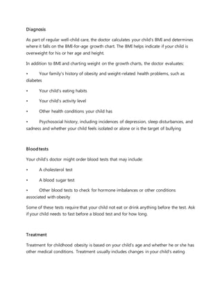 Diagnosis
As part of regular well-child care, the doctor calculates your child's BMI and determines
where it falls on the BMI-for-age growth chart. The BMI helps indicate if your child is
overweight for his or her age and height.
In addition to BMI and charting weight on the growth charts, the doctor evaluates:
• Your family's history of obesity and weight-related health problems, such as
diabetes
• Your child's eating habits
• Your child's activity level
• Other health conditions your child has
• Psychosocial history, including incidences of depression, sleep disturbances, and
sadness and whether your child feels isolated or alone or is the target of bullying
Blood tests
Your child's doctor might order blood tests that may include:
• A cholesterol test
• A blood sugar test
• Other blood tests to check for hormone imbalances or other conditions
associated with obesity
Some of these tests require that your child not eat or drink anything before the test. Ask
if your child needs to fast before a blood test and for how long.
Treatment
Treatment for childhood obesity is based on your child's age and whether he or she has
other medical conditions. Treatment usually includes changes in your child's eating
 