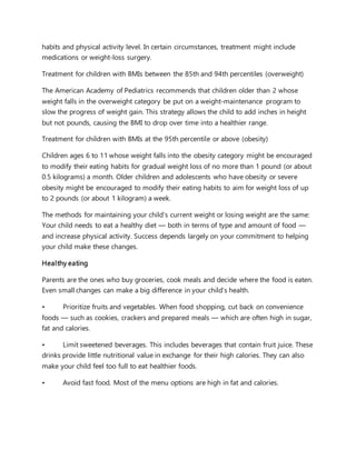 habits and physical activity level. In certain circumstances, treatment might include
medications or weight-loss surgery.
Treatment for children with BMIs between the 85th and 94th percentiles (overweight)
The American Academy of Pediatrics recommends that children older than 2 whose
weight falls in the overweight category be put on a weight-maintenance program to
slow the progress of weight gain. This strategy allows the child to add inches in height
but not pounds, causing the BMI to drop over time into a healthier range.
Treatment for children with BMIs at the 95th percentile or above (obesity)
Children ages 6 to 11 whose weight falls into the obesity category might be encouraged
to modify their eating habits for gradual weight loss of no more than 1 pound (or about
0.5 kilograms) a month. Older children and adolescents who have obesity or severe
obesity might be encouraged to modify their eating habits to aim for weight loss of up
to 2 pounds (or about 1 kilogram) a week.
The methods for maintaining your child's current weight or losing weight are the same:
Your child needs to eat a healthy diet — both in terms of type and amount of food —
and increase physical activity. Success depends largely on your commitment to helping
your child make these changes.
Healthy eating
Parents are the ones who buy groceries, cook meals and decide where the food is eaten.
Even small changes can make a big difference in your child's health.
• Prioritize fruits and vegetables. When food shopping, cut back on convenience
foods — such as cookies, crackers and prepared meals — which are often high in sugar,
fat and calories.
• Limit sweetened beverages. This includes beverages that contain fruit juice. These
drinks provide little nutritional value in exchange for their high calories. They can also
make your child feel too full to eat healthier foods.
• Avoid fast food. Most of the menu options are high in fat and calories.
 