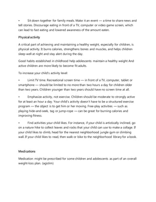 • Sit down together for family meals. Make it an event — a time to share news and
tell stories. Discourage eating in front of a TV, computer or video game screen, which
can lead to fast eating and lowered awareness of the amount eaten.
Physical activity
A critical part of achieving and maintaining a healthy weight, especially for children, is
physical activity. It burns calories, strengthens bones and muscles, and helps children
sleep well at night and stay alert during the day.
Good habits established in childhood help adolescents maintain a healthy weight And
active children are more likely to become fit adults.
To increase your child's activity level:
• Limit TV time. Recreational screen time — in front of a TV, computer, tablet or
smartphone — should be limited to no more than two hours a day for children older
than two years. Children younger than two years should have no screen time at all.
• Emphasize activity, not exercise. Children should be moderate to strongly active
for at least an hour a day. Your child's activity doesn't have to be a structured exercise
program — the object is to get him or her moving. Free-play activities — such as
playing hide-and-seek, tag or jump-rope — can be great for burning calories and
improving fitness.
• Find activities your child likes. For instance, if your child is artistically inclined, go
on a nature hike to collect leaves and rocks that your child can use to make a collage. If
your child likes to climb, head for the nearest neighborhood jungle gym or climbing
wall. If your child likes to read, then walk or bike to the neighborhood library for a book.
Medications
Medication might be prescribed for some children and adolescents as part of an overall
weight-loss plan. (agislim)
 