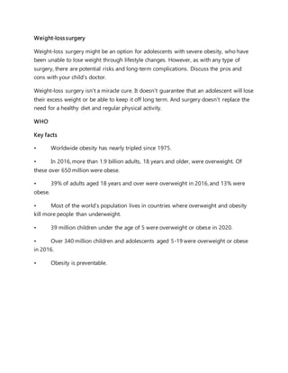 Weight-losssurgery
Weight-loss surgery might be an option for adolescents with severe obesity, who have
been unable to lose weight through lifestyle changes. However, as with any type of
surgery, there are potential risks and long-term complications. Discuss the pros and
cons with your child's doctor.
Weight-loss surgery isn't a miracle cure. It doesn't guarantee that an adolescent will lose
their excess weight or be able to keep it off long term. And surgery doesn't replace the
need for a healthy diet and regular physical activity.
WHO
Key facts
• Worldwide obesity has nearly tripled since 1975.
• In 2016, more than 1.9 billion adults, 18 years and older, were overweight. Of
these over 650 million were obese.
• 39% of adults aged 18 years and over were overweight in 2016, and 13% were
obese.
• Most of the world's population lives in countries where overweight and obesity
kill more people than underweight.
• 39 million children under the age of 5 were overweight or obese in 2020.
• Over 340 million children and adolescents aged 5-19 were overweight or obese
in 2016.
• Obesity is preventable.
 