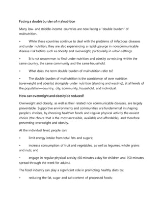 Facing a double burden of malnutrition
Many low- and middle-income countries are now facing a "double burden" of
malnutrition.
• While these countries continue to deal with the problems of infectious diseases
and under nutrition, they are also experiencing a rapid upsurge in noncommunicable
disease risk factors such as obesity and overweight, particularly in urban settings.
• It is not uncommon to find under nutrition and obesity co-existing within the
same country, the same community and the same household.
• What does the term double burden of malnutrition refer to?
• The double burden of malnutrition is the coexistence of over nutrition
(overweight and obesity) alongside under nutrition (stunting and wasting), at all levels of
the population—country, city, community, household, and individual.
How can overweight and obesity be reduced?
Overweight and obesity, as well as their related non communicable diseases, are largely
preventable. Supportive environments and communities are fundamental in shaping
people’s choices, by choosing healthier foods and regular physical activity the easiest
choice (the choice that is the most accessible, available and affordable), and therefore
preventing overweight and obesity.
At the individual level, people can:
• limit energy intake from total fats and sugars;
• increase consumption of fruit and vegetables, as well as legumes, whole grains
and nuts; and
• engage in regular physical activity (60 minutes a day for children and 150 minutes
spread through the week for adults).
The food industry can play a significant role in promoting healthy diets by:
• reducing the fat, sugar and salt content of processed foods;
 