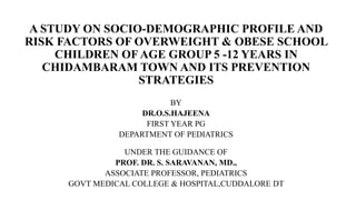 A STUDY ON SOCIO-DEMOGRAPHIC PROFILE AND
RISK FACTORS OF OVERWEIGHT & OBESE SCHOOL
CHILDREN OF AGE GROUP 5 -12 YEARS IN
CHIDAMBARAM TOWN AND ITS PREVENTION
STRATEGIES
BY
DR.O.S.HAJEENA
FIRST YEAR PG
DEPARTMENT OF PEDIATRICS
UNDER THE GUIDANCE OF
PROF. DR. S. SARAVANAN, MD.,
ASSOCIATE PROFESSOR, PEDIATRICS
GOVT MEDICAL COLLEGE & HOSPITAL,CUDDALORE DT
 