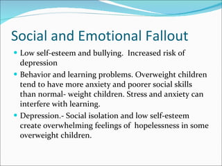 Social and Emotional Fallout Low self-esteem and bullying.  Increased risk of depression Behavior and learning problems. Overweight children tend to have more anxiety and poorer social skills than normal- weight children. Stress and anxiety can interfere with learning. Depression.- Social isolation and low self-esteem create overwhelming feelings of  hopelessness in some overweight children. 