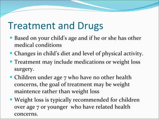 Treatment and Drugs Based on your child’s age and if he or she has other medical conditions Changes in child’s diet and level of physical activity.  Treatment may include medications or weight loss surgery. Children under age 7 who have no other health concerns, the goal of treatment may be weight maintence rather than weight loss Weight loss is typically recommended for children over age 7 or younger  who have related health concerns. 