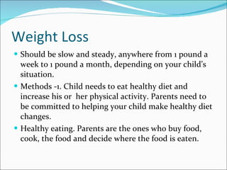 Weight Loss Should be slow and steady, anywhere from 1 pound a week to 1 pound a month, depending on your child’s situation. Methods -1. Child needs to eat healthy diet and increase his or  her physical activity. Parents need to be committed to helping your child make healthy diet changes. Healthy eating. Parents are the ones who buy food, cook, the food and decide where the food is eaten. 