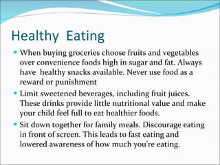 Healthy  Eating When buying groceries choose fruits and vegetables over convenience foods high in sugar and fat. Always have  healthy snacks available. Never use food as a reward or punishment Limit sweetened beverages, including fruit juices. These drinks provide little nutritional value and make your child feel full to eat healthier foods. Sit down together for family meals. Discourage eating in front of screen. This leads to fast eating and lowered awareness of how much you're eating. 