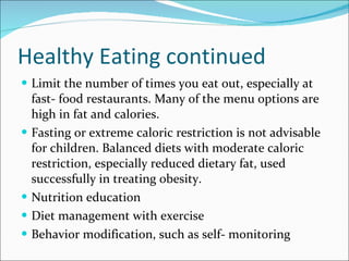 Healthy Eating continued Limit the number of times you eat out, especially at fast- food restaurants. Many of the menu options are high in fat and calories. Fasting or extreme caloric restriction is not advisable for children. Balanced diets with moderate caloric restriction, especially reduced dietary fat, used successfully in treating obesity. Nutrition education Diet management with exercise Behavior modification, such as self- monitoring  