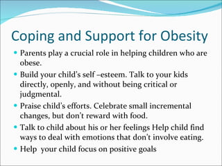 Coping and Support for Obesity Parents play a crucial role in helping children who are obese. Build your child’s self –esteem. Talk to your kids directly, openly, and without being critical or judgmental. Praise child’s efforts. Celebrate small incremental changes, but don’t reward with food. Talk to child about his or her feelings Help child find ways to deal with emotions that don’t involve eating. Help  your child focus on positive goals 