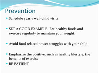 Prevention Schedule yearly well-child visits SET A GOOD EXAMPLE- Eat healthy foods and exercise regularly to maintain your weight. Avoid food related power struggles with your child. Emphasize the positive, such as healthy lifestyle, the benefits of exercise BE PATIENT 