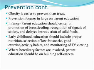 Prevention cont. Obesity is easier to prevent than treat.  Prevention focuses in large on parent education Infancy- Parent education should center on promotion of breastfeeding, recognition of signals of satiety, and delayed introduction of solid foods.  Early childhood, education should include proper nutrition, selection of low-fat snacks, good exercise/activity habits, and monitoring of TV viewing Where hereditary factors are involved, parent education should be on building self-esteem. 
