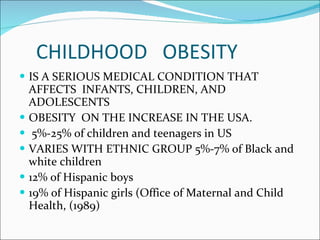 CHILDHOOD  OBESITY IS A SERIOUS MEDICAL CONDITION THAT AFFECTS  INFANTS, CHILDREN, AND ADOLESCENTS OBESITY  ON THE INCREASE IN THE USA. 5%-25% of children and teenagers in US VARIES WITH ETHNIC GROUP 5%-7% of Black and white children 12% of Hispanic boys 19% of Hispanic girls (Office of Maternal and Child Health, (1989) 