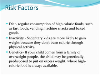 Risk Factors Diet- regular consumption of high calorie foods, such as fast foods, vending machine snacks and baked goods. Inactivity.- Sedentary kids are more likely to gain weight because they don’t burn calorie through physical activity.  Genetics- If your child comes from a family of overweight people, the child may be genetically predisposed to put on excess weight, where high- calorie food is always available. 