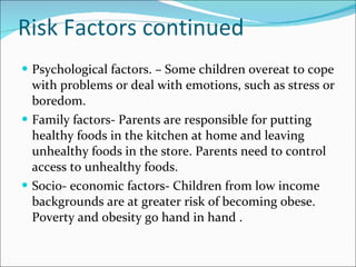 Risk Factors continued Psychological factors. – Some children overeat to cope with problems or deal with emotions, such as stress or boredom. Family factors- Parents are responsible for putting healthy foods in the kitchen at home and leaving unhealthy foods in the store. Parents need to control access to unhealthy foods. Socio- economic factors- Children from low income backgrounds are at greater risk of becoming obese. Poverty and obesity go hand in hand . 