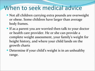 When to seek medical advice Not all children carrying extra pounds are overweight or obese. Some children have larger than average body frames. If as a parent you are worried then talk to your doctor or health care provider. He or she can provide a complete weight assessment, your family’s weight for height history, and where your child lands on the growth charts Determine if your child’s weight is in an unhealthy range. 