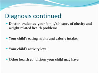 Diagnosis continued Doctor  evaluates  your family’s history of obesity and weight related health problems. Your child’s eating habits and calorie intake. Your child’s activity level Other health conditions your child may have. 