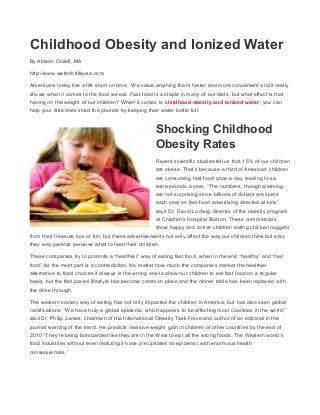 Childhood Obesity and Ionized Water
By Alderin Ordell, MA
http://www.waterforlifeusa.com
Americans today live a life short on time. We value anything that’s faster and more convenient and it really
shows when it comes to the food we eat. Fast food is a staple in many of our diets, but what effect is that
having on the weight of our children? When it comes to childhood obesity and ionized water, you can
help your little ones shed the pounds by keeping their water bottle full.
Shocking Childhood
Obesity Rates
Recent scientific studies tell us that 15% of our children
are obese. That’s because a third of American children
are consuming fast food once a day, leading to six
extra pounds a year. “The numbers, though alarming,
are not surprising since billions of dollars are spent
each year on fast-food advertising directed at kids”
says Dr. David Ludwig, director of the obesity program
at Children’s Hospital Boston. These commercials
show happy and active children eating chicken nuggets
from their treasure box of fun, but these advertisements not only affect the way our children think but also
they way parents perceive what to feed their children.
These companies try to promote a “healthier” way of eating fast food, when in the end “healthy” and “fast
food” for the most part is a contradiction. No matter how much the companies market the healthier
alternative to food choices it always is the wrong one to allow our children to eat fast food on a regular
basis, but the fast paced lifestyle has become common place and the dinner table has been replaced with
the drive through.
The western society way of eating has not only impacted the children in America, but has also seen global
ramifications. “We have truly a global epidemic which appears to be affecting most countries in the world,”
said Dr. Philip James, chairman of the International Obesity Task Force and author of an editorial in the
journal warning of the trend. He predicts massive weight gain in children of other countries by the end of
2010 “They’re being bombarded like they are in the West to eat all the wrong foods. The Western world’s
food industries without even realizing it have precipitated an epidemic with enormous health
consequences,”
 