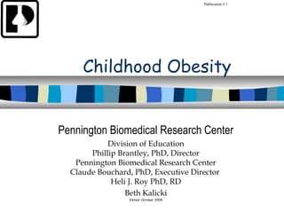 Publication # 1




     Childhood Obesity


Pennington Biomedical Research Center
            Division of Education
       Phillip Brantley, PhD, Director
   Pennington Biomedical Research Center
  Claude Bouchard, PhD, Executive Director
             Heli J. Roy PhD, RD
                 Beth Kalicki
                 Edited: October 2009
 