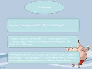 • Impaired fasting glucose (IFG): IFG is 100-125 mg/dL
• Impaired glucose tolerance (IGT): A plasma glucose level
(obtained 2 hours after a 75-g oral glucose challenge) > 140
mg/dL but < 200 mg/dL
• Hemoglobin A1c (A1c): A1c level of 5.7%-6.4% as an indicator of
prediabetes. The advantage of A1c measurement is that it reflects
plasma glucose levels over time and does not require fasting
Prediabetes
 
