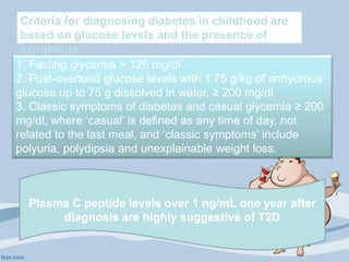 Criteria for diagnosing diabetes in childhood are
based on glucose levels and the presence of
symptoms :
1. Fasting glycemia > 126 mg/dl
2. Post-overload glucose levels with 1.75 g/kg of anhydrous
glucose up to 75 g dissolved in water, ≥ 200 mg/dl
3. Classic symptoms of diabetes and casual glycemia ≥ 200
mg/dl, where ‘casual’ is defined as any time of day, not
related to the last meal, and ‘classic symptoms’ include
polyuria, polydipsia and unexplainable weight loss.
Plasma C peptide levels over 1 ng/mL one year after
diagnosis are highly suggestive of T2D
 